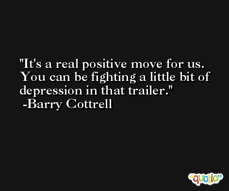 It's a real positive move for us. You can be fighting a little bit of depression in that trailer. -Barry Cottrell
