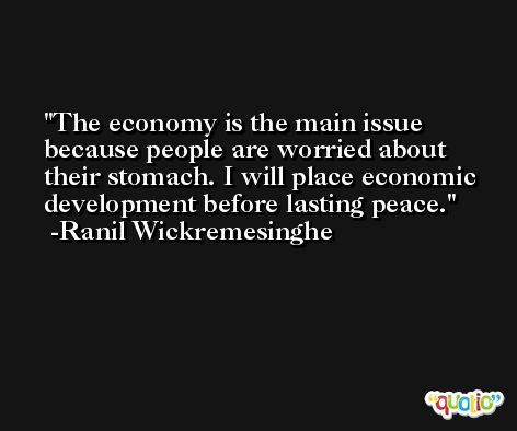 The economy is the main issue because people are worried about their stomach. I will place economic development before lasting peace. -Ranil Wickremesinghe