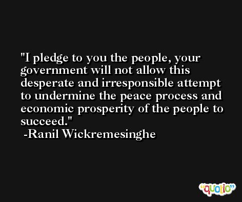 I pledge to you the people, your government will not allow this desperate and irresponsible attempt to undermine the peace process and economic prosperity of the people to succeed. -Ranil Wickremesinghe