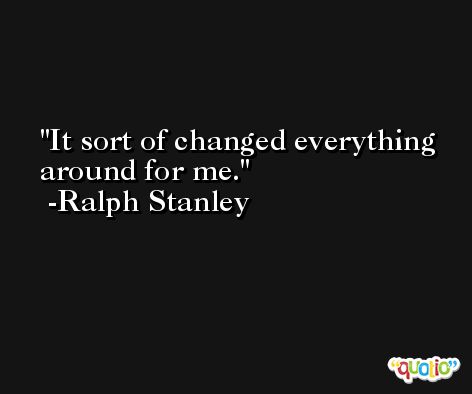 It sort of changed everything around for me. -Ralph Stanley