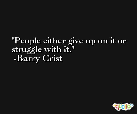 People either give up on it or struggle with it. -Barry Crist