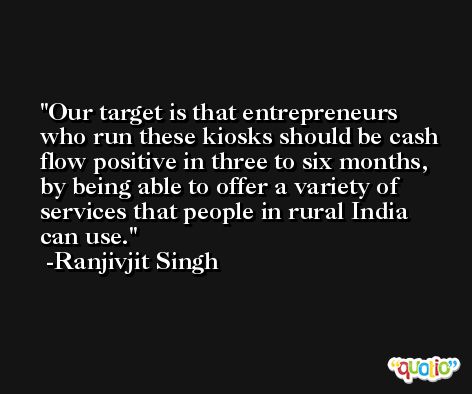 Our target is that entrepreneurs who run these kiosks should be cash flow positive in three to six months, by being able to offer a variety of services that people in rural India can use. -Ranjivjit Singh