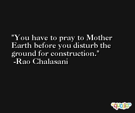 You have to pray to Mother Earth before you disturb the ground for construction. -Rao Chalasani