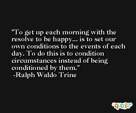 To get up each morning with the resolve to be happy... is to set our own conditions to the events of each day. To do this is to condition circumstances instead of being conditioned by them. -Ralph Waldo Trine