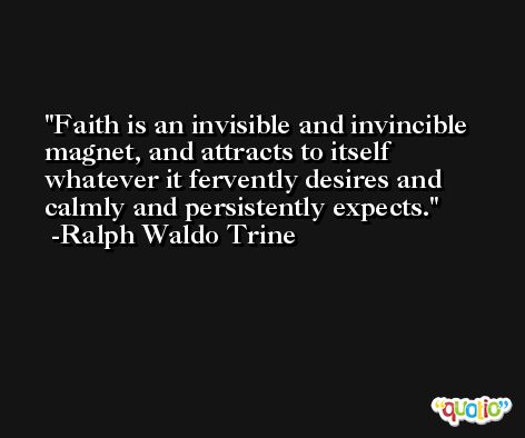 Faith is an invisible and invincible magnet, and attracts to itself whatever it fervently desires and calmly and persistently expects. -Ralph Waldo Trine