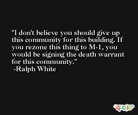I don't believe you should give up this community for this building. If you rezone this thing to M-1, you would be signing the death warrant for this community. -Ralph White