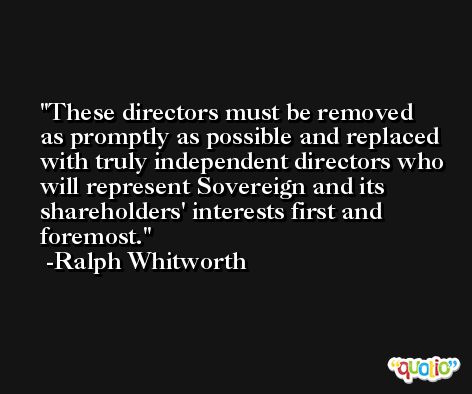 These directors must be removed as promptly as possible and replaced with truly independent directors who will represent Sovereign and its shareholders' interests first and foremost. -Ralph Whitworth