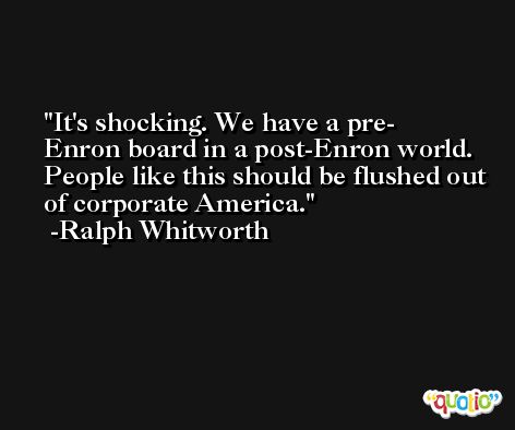 It's shocking. We have a pre- Enron board in a post-Enron world. People like this should be flushed out of corporate America. -Ralph Whitworth