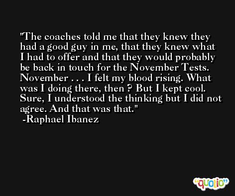 The coaches told me that they knew they had a good guy in me, that they knew what I had to offer and that they would probably be back in touch for the November Tests. November . . . I felt my blood rising. What was I doing there, then ? But I kept cool. Sure, I understood the thinking but I did not agree. And that was that. -Raphael Ibanez