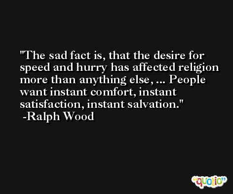 The sad fact is, that the desire for speed and hurry has affected religion more than anything else, ... People want instant comfort, instant satisfaction, instant salvation. -Ralph Wood