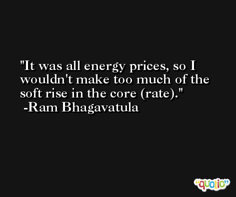 It was all energy prices, so I wouldn't make too much of the soft rise in the core (rate). -Ram Bhagavatula