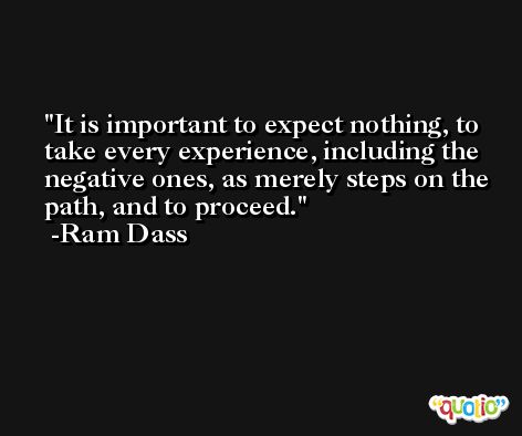 It is important to expect nothing, to take every experience, including the negative ones, as merely steps on the path, and to proceed. -Ram Dass
