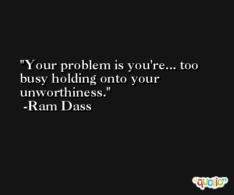 Your problem is you're... too busy holding onto your unworthiness. -Ram Dass