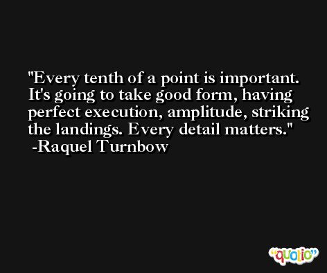 Every tenth of a point is important. It's going to take good form, having perfect execution, amplitude, striking the landings. Every detail matters. -Raquel Turnbow