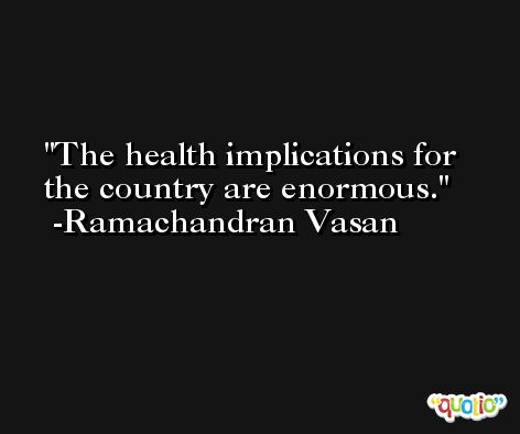 The health implications for the country are enormous. -Ramachandran Vasan