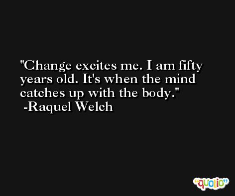 Change excites me. I am fifty years old. It's when the mind catches up with the body. -Raquel Welch