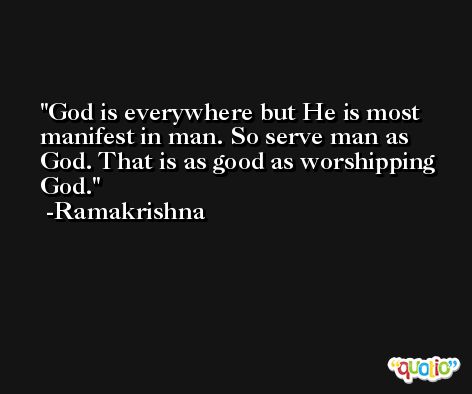 God is everywhere but He is most manifest in man. So serve man as God. That is as good as worshipping God. -Ramakrishna