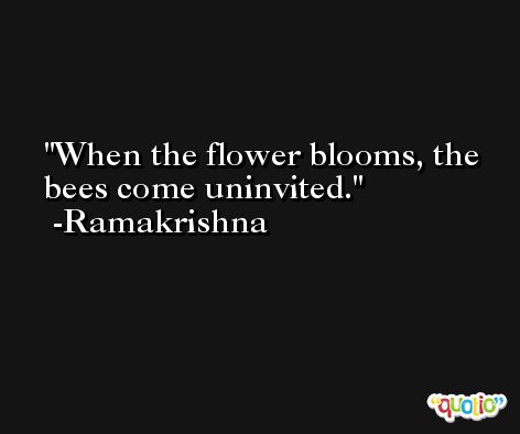 When the flower blooms, the bees come uninvited. -Ramakrishna