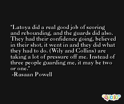Latoya did a real good job of scoring and rebounding, and the guards did also. They had their confidence going, believed in their shot, it went in and they did what they had to do. (Wily and Collins) are taking a lot of pressure off me. Instead of three people guarding me, it may be two or one. -Rasaan Powell