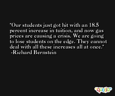 Our students just got hit with an 18.5 percent increase in tuition, and now gas prices are causing a crisis. We are going to lose students on the edge. They cannot deal with all these increases all at once. -Richard Bernstein