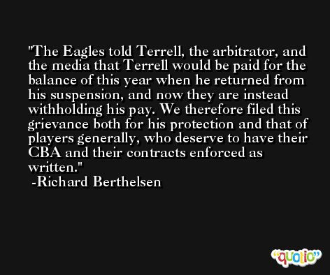 The Eagles told Terrell, the arbitrator, and the media that Terrell would be paid for the balance of this year when he returned from his suspension, and now they are instead withholding his pay. We therefore filed this grievance both for his protection and that of players generally, who deserve to have their CBA and their contracts enforced as written. -Richard Berthelsen