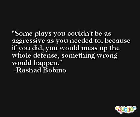 Some plays you couldn't be as aggressive as you needed to, because if you did, you would mess up the whole defense, something wrong would happen. -Rashad Bobino