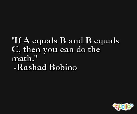 If A equals B and B equals C, then you can do the math. -Rashad Bobino