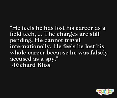 He feels he has lost his career as a field tech, ... The charges are still pending. He cannot travel internationally. He feels he lost his whole career because he was falsely accused as a spy. -Richard Bliss