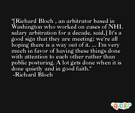 [Richard Bloch , an arbitrator based in Washington who worked on cases of NHL salary arbitration for a decade, said,] It's a good sign that they are meeting; we're all hoping there is a way out of it. ... I'm very much in favor of having these things done with attention to each other rather than public posturing. A lot gets done when it is done quietly and in good faith. -Richard Bloch