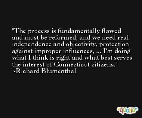 The process is fundamentally flawed and must be reformed, and we need real independence and objectivity, protection against improper influences, ... I'm doing what I think is right and what best serves the interest of Connecticut citizens. -Richard Blumenthal