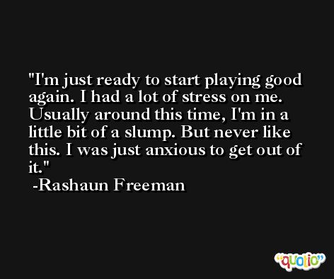 I'm just ready to start playing good again. I had a lot of stress on me. Usually around this time, I'm in a little bit of a slump. But never like this. I was just anxious to get out of it. -Rashaun Freeman