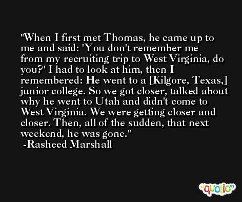 When I first met Thomas, he came up to me and said: 'You don't remember me from my recruiting trip to West Virginia, do you?' I had to look at him, then I remembered: He went to a [Kilgore, Texas,] junior college. So we got closer, talked about why he went to Utah and didn't come to West Virginia. We were getting closer and closer. Then, all of the sudden, that next weekend, he was gone. -Rasheed Marshall