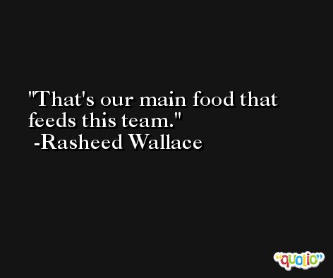That's our main food that feeds this team. -Rasheed Wallace