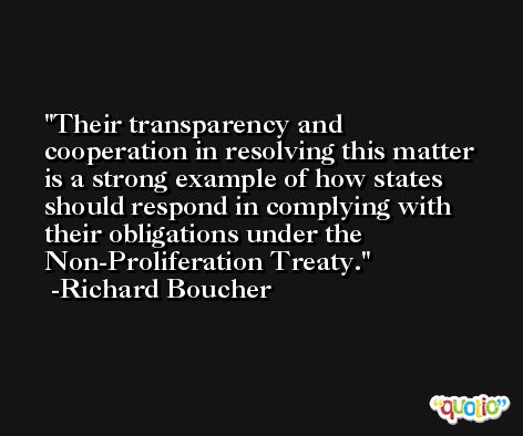 Their transparency and cooperation in resolving this matter is a strong example of how states should respond in complying with their obligations under the Non-Proliferation Treaty. -Richard Boucher