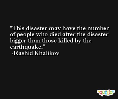 This disaster may have the number of people who died after the disaster bigger than those killed by the earthquake. -Rashid Khalikov