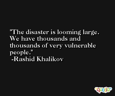 The disaster is looming large. We have thousands and thousands of very vulnerable people. -Rashid Khalikov