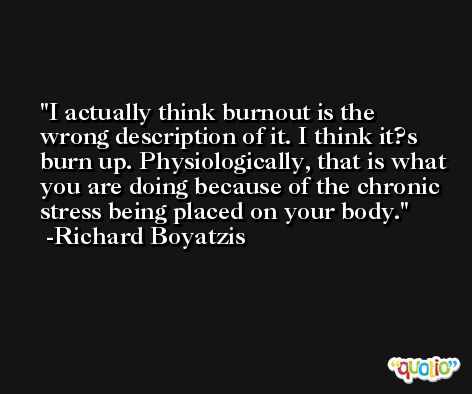 I actually think burnout is the wrong description of it. I think it?s burn up. Physiologically, that is what you are doing because of the chronic stress being placed on your body. -Richard Boyatzis