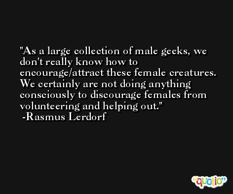 As a large collection of male geeks, we don't really know how to encourage/attract these female creatures. We certainly are not doing anything consciously to discourage females from volunteering and helping out. -Rasmus Lerdorf