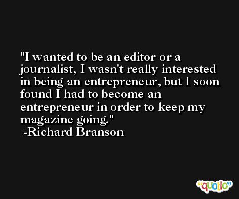 I wanted to be an editor or a journalist, I wasn't really interested in being an entrepreneur, but I soon found I had to become an entrepreneur in order to keep my magazine going. -Richard Branson