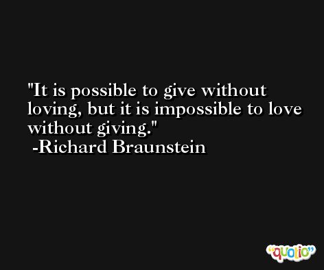 It is possible to give without loving, but it is impossible to love without giving. -Richard Braunstein