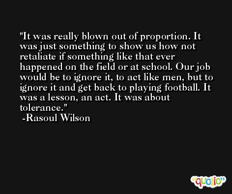 It was really blown out of proportion. It was just something to show us how not retaliate if something like that ever happened on the field or at school. Our job would be to ignore it, to act like men, but to ignore it and get back to playing football. It was a lesson, an act. It was about tolerance. -Rasoul Wilson