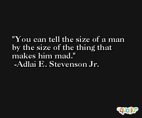 You can tell the size of a man by the size of the thing that makes him mad. -Adlai E. Stevenson Jr.