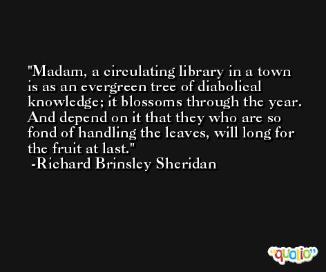 Madam, a circulating library in a town is as an evergreen tree of diabolical knowledge; it blossoms through the year. And depend on it that they who are so fond of handling the leaves, will long for the fruit at last. -Richard Brinsley Sheridan