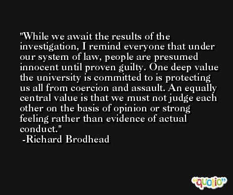 While we await the results of the investigation, I remind everyone that under our system of law, people are presumed innocent until proven guilty. One deep value the university is committed to is protecting us all from coercion and assault. An equally central value is that we must not judge each other on the basis of opinion or strong feeling rather than evidence of actual conduct. -Richard Brodhead