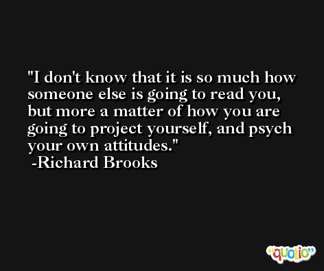 I don't know that it is so much how someone else is going to read you, but more a matter of how you are going to project yourself, and psych your own attitudes. -Richard Brooks