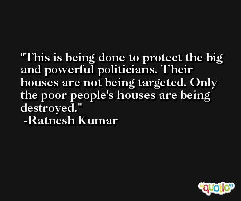 This is being done to protect the big and powerful politicians. Their houses are not being targeted. Only the poor people's houses are being destroyed. -Ratnesh Kumar
