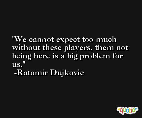 We cannot expect too much without these players, them not being here is a big problem for us. -Ratomir Dujkovic