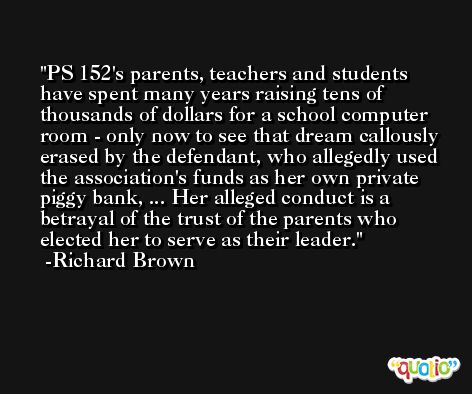 PS 152's parents, teachers and students have spent many years raising tens of thousands of dollars for a school computer room - only now to see that dream callously erased by the defendant, who allegedly used the association's funds as her own private piggy bank, ... Her alleged conduct is a betrayal of the trust of the parents who elected her to serve as their leader. -Richard Brown
