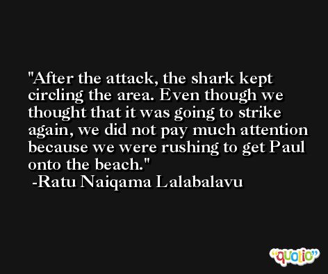 After the attack, the shark kept circling the area. Even though we thought that it was going to strike again, we did not pay much attention because we were rushing to get Paul onto the beach. -Ratu Naiqama Lalabalavu
