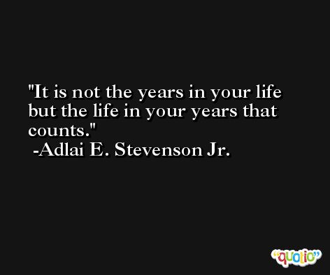 It is not the years in your life but the life in your years that counts. -Adlai E. Stevenson Jr.